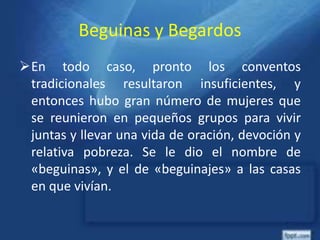 Beguinas y Begardos
En todo caso, pronto los conventos
tradicionales resultaron insuficientes, y
entonces hubo gran número de mujeres que
se reunieron en pequeños grupos para vivir
juntas y llevar una vida de oración, devoción y
relativa pobreza. Se le dio el nombre de
«beguinas», y el de «beguinajes» a las casas
en que vivían.
 