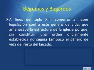 Beguinas y Begardos
A fines del siglo XIII, comenzó a haber
legislación contra este género de vida, que
amenazaba la estructura de la iglesia porque,
sin constituir una orden oficialmente
establecida no seguía tampoco el género de
vida del resto del laicado.
 
