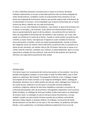 En 1911, Rutherford demostró la existencia de un núcleo en el interior del átomo
mediante experimentos en los que se desviaban partículas alfa con láminas delgadas de
metal. Desde entonces, la hipótesis nuclear ha evolucionado hasta convertirse en una
teoría muy elaborada de la estructura atómica, que permite explicar todo el fenómeno de
la radiactividad. En resumen, se ha comprobado que el átomo está formado por un núcleo
central muy denso, rodeado por una nube de electrones.
El núcleo, a su vez, está compuesto de protones, cuyo número es igual al de electrones (en
un átomo no ionizado), y de neutrones. Estos últimos son eléctricamente neutros y su
masa es aproximadamente igual a la de los protones. Una partícula alfa (un núcleo de
helio con carga doble) está formada por dos protones y dos neutrones, por lo que sólo
puede ser emitida por el núcleo de un átomo. Cuando un núcleo pierde una partícula alfa
se forma un nuevo núcleo, más ligero que el original en cuatro unidades de masa (las
masas del neutrón y el protón son de una unidad aproximadamente). Cuando un átomo
del isótopo de uranio con número másico 238 emite una partícula alfa, se convierte en un
átomo de otro elemento, con número másico 234. (El número másico de un núcleo es el
número total de neutrones y protones que contiene; es aproximadamente igual a su masa
expresada en unidades de masa atómica). Cada uno de los dos protones de la partícula
alfa tiene una carga eléctrica positiva de valor unidad.
_______
SISTEMA ÓSEO
El rol de los rayos X en la evaluación del sistema óseo pronto se hizo evidente. Uno de los
grandes investigadores europeos en este campo sin duda fue Alban Köhler, que en 1910
publicó un importante libro titulado “Encyclopaedia of Normal Limits in Röntgen Images”
(Enciclopedia de los límites normales en las imágenes de Röntgen). Köhler, radiólogo de
Wiesbaden, Alemania, fue un editor prolífico de artículos sobre radiología ósea. Pronto se
dio cuenta de que, mediante el uso de rayos X, era posible examinar problemas
reumáticos congénitos, además de afecciones metabólicas anormales y trastornos de
osificación del esqueleto. Otro de los primeros investigadores importantes fue el austríaco
Robert Kienböck, un radiólogo de Viena que también estaba interesado en la radioterapia
de tumores óseos. La radiología no solo era útil para evaluar traumatismos, sino que
también se podía usar para analizar lesiones causadas por accidentes y para brindar
opiniones médico-legales en disputas médicas. Sin embargo, la evaluación del tejido
blando demostró ser más difícil con los rayos X. Por este motivo, los problemas del tejido
blando, si eran superficiales, se analizaban mediante la exploración física en vez de
 