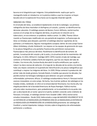 basarse en el diagnóstico por imágenes. Esto probablemente explica por qué la
mamografía tardó en introducirse en la práctica médica y que los cirujanos se hayan
basado solo en la exploración física hasta casi la segunda mitad del siglo XX.
IMÁGENES DEL TÓRAX
En el estudio del tórax, se estableció rápidamente el rol de la radiología. Las primeras
radiografías de tórax mostraban el diafragma y el corazón, y pronto se identificaron los
derrames pleurales. El radiólogo pionero de Boston, Francis Williams, realizó muchos
avances en el campo de las imágenes del tórax, en particular en relación con la
tuberculosis, en ese entonces un problema médico común. En 1896, Thomas Edison
inventó un fluoroscopio modificado con una pantalla de tungsteno. La fluoroscopia de
tórax se introdujo poco después y permitió al radiólogo observar segmentos de los
pulmones y el mediastino. Algunos investigadores europeos dentro de este campo fueron
Albers-Schönberg y Guido Holzknecht. Las mejoras en los equipos de generación de rayos
X, las placas fotográficas y las pantallas fluorescentes permitieron evaluaciones
fluoroscópicas más precisas del tórax. Posibilitaron la identificación de tumores de
pulmón, la evaluación del corazón y de la aorta, y la visualización de los movimientos del
diafragma. En 1913, WilliamD. Coolidge (1873–1975) inventó el tubo de Coolidge, que
contiene un filamento catódico hecho de tungsteno, que fue una mejora del tubo de
Crookes. Ese mismo año, Gustave Bucky descubrió la rejilla antidifusora, que ayudó a
reducir las dosis nocivas de radiación. A lo largo de las décadas de los veinte y los treinta,
hubo una mejora constante en la pantalla de intensificación y las placas radiográficas que
contribuyó a mejorar las imágenes del tórax. En 1929, Philips comenzó la producción del
primer tubo de ánodo giratorio, llamado Rotalix. A medida que pasaron las décadas, fue
posible analizar los hallazgos radiológicos para detectar una gran variedad de
enfermedades pulmonares difusas. El radiólogo estadounidense Henry K. Pancoast realizó
avances innovadores en este campo. De hecho, fue el primer profesor de radiología en los
Estados Unidos, nombrado en 1912 en la Universidad de Pensilvania. Ese mismo año, fue
elegido presidente de la Sociedad Americana de Rayos Roentgen. Publicó muchos
artículos sobre neumoconiosis, pero probablemente en la actualidad se lo recuerda más
por su descripción de un tumor apical en el pecho, también conocido como síndrome de
Pancoast. En Europa, el radiólogo alemán Franz Groedel (1881–1951) realizó varios
estudios innovadores. Desde 1910, había estado a cargo del deGUIDO HOLZKNECHT 32 33
LA HISTORIA DE LA RADIOLOGÍA LOS PRIMEROS DÍAS DE LA RADIOLOGÍA LA HISTORIA DE
LA RADIOLOGÍA LOS PRIMEROS DÍAS DE LA RADIOLOGÍA partamento de radiología de
Frankfurt y realizó importantes trabajos iniciales sobre el diagnóstico de enfermedades
pulmonares y cardíacas.
 