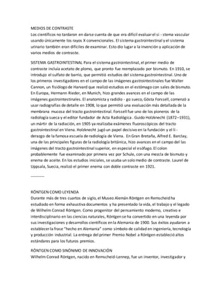 MEDIOS DE CONTRASTE
Los científicos no tardaron en darse cuenta de que era difícil evaluar el si - stema vascular
usando únicamente los rayos X convencionales. El sistema gastrointestinal y el sistema
urinario también eran difíciles de examinar. Esto dio lugar a la invención y aplicación de
varios medios de contraste.
SISTEMA GASTROINTESTINAL Para el sistema gastrointestinal, el primer medio de
contraste incluía acetato de plomo, que pronto fue reemplazado por bismuto. En 1910, se
introdujo el sulfato de barrio, que permitió estudios del sistema gastrointestinal. Uno de
los primeros investigadores en el campo de las imágenes gastrointestinales fue Walter
Cannon, un fisiólogo de Harvard que realizó estudios en el estómago con sales de bismuto.
En Europa, Hermann Rieder, en Munich, hizo grandes avances en el campo de las
imágenes gastrointestinales. El anatomista y radiólo - go sueco, Gösta Forssell, comenzó a
usar radiografías de detalle en 1908, lo que permitió una evaluación más detallada de la
membrana mucosa del tracto gastrointestinal. Forssell fue uno de los pioneros de la
radiología sueca y el editor fundador de Acta Radiológica . Guido Holzknecht (1872–1931),
un mártir de la radiación, en 1905 ya realizaba exámenes fluoroscópicos del tracto
gastrointestinal en Viena. Holzknecht jugó un papel decisivo en la fundación y el li -
derazgo de la famosa escuela de radiología de Viena. En Gran Bretaña, Alfred E. Barclay,
una de las principales figuras de la radiología británica, hizo avances en el campo del las
imágenes del tracto gastrointestinal superior, en especial el esófago. El colon
probablemente fue examinado por primera vez por Schule, con una mezcla de bismuto y
enema de aceite. En los estudios iniciales, se usaba un solo medio de contraste. Laurel de
Uppsala, Suecia, realizó el primer enema con doble contraste en 1921.
----------
RÖNTGEN COMO LEYENDA
Durante más de tres cuartos de siglo, el Museo Alemán Röntgen en Remscheid ha
estudiado en forma exhaustiva documentos y ha presentado la vida, el trabajo y el legado
de Wilhelm Conrad Röntgen. Como progenitor del pensamiento moderno, creativo e
interdisciplinario en las ciencias naturales, Röntgen se ha convertido en una leyenda por
sus investigaciones y desarrollos científicos en la Alemania de 1900. Sus éxitos ayudaron a
establecer la frase “hecho en Alemania” como símbolo de calidad en ingeniería, tecnología
y producción industrial. La entrega del primer Premio Nobel a Röntgen estableció altos
estándares para los futuros premios.
RÖNTGEN COMO SINÓNIMO DE INNOVACIÓN
Wilhelm Conrad Röntgen, nacido en Remscheid-Lennep, fue un inventor, investigador y
 