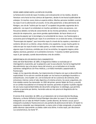 DESDE JAMES BOND HASTA LA CINTA DE CELOFÁN
La fantasía de la visión de rayos X estaba y aún está presente en los medios, desde la
literatura seria hasta las tiras cómicas de Superman, desde el cine hasta la publicidad de
anteojos. En muchos casos, tiene un aspecto erótico. Muchas personas también asocian
los rayos X con la adivinación y lo oculto. En los años posteriores al descubrimiento de
Röntgen, una ola de “euforia por los rayos X” se apoderó de grandes segmentos de la
población. Los rayos X se celebraban en muchos periódicos como una panacea, con
frecuencia debido a la falta de conocimiento de los mismos periodistas. Esto atrajo la
atención de empresarios, que vieron grandes oportunidades de hacer dinero en el
entusiasmo popular por la tecnología y la curiosidad de las masas. Los fluoroscopios y
accesorios para la fotografía por rayos X se convirtieron en un éxito de ventas. El llamado
“fluoroscopio de zapatos”, que transmitía rayos X a través de los zapatos y mostraba el
contorno del pie en su interior, atrajo clientes a las zapaterías. Lo que mucha gente no
sabía era que los rayos X están en todas partes, en todo momento. Eso se debe a que
algunos rayos X cósmicos, emitidos por el sol, las estrellas, los agujeros negros y otros
objetos cósmicos, penetran en la atmósfera terrestre. Y nosotros también generamos
rayos X, por ejemplo, cuando desenrollamos cinta de celofán.
IMPORTANCIA DE LOS RAYOS X EN EL DIAGNOSTICO
Antes del 8 de Noviembre de 1895, el diagnóstico médico se realizaba por el
interrogatorio al paciente, por la palpación y por la auscultación. Fue tal la magnitud del
descubrimiento que a los pocos meses del anuncio, ya se realizaban en el mundo
exámenes radiográficos con fines médicos, y se había inventado y popularizado la
fluoroscopía.
Luego, en las siguientes décadas, fue impresionante el impulso con que se desarrolló esta
especialidad. Ya no solo era cuestión de poder ver los huesos en patología traumática u
osteoarticular, sino el poder ver, con la evolución de las sustancias de contraste, otras
estructuras internas como el tubo digestivo, el sistema urinario, los vasos sanguíneos, etc.
Este notable evento fue merecedor en 1901 del primer premio Nobel de Física, y resultó
en un cambio trascedental en el manejo de nuestros pacientes al aportar la piedra angular
de una nueva especialidad médica de desarrollo vertiginoso: la radiología, que permitía
estudiar al paciente por dentro, haciendo cada vez más preciso el diagnóstico de las
enfermedades.
El viernes 8 de noviembre de 1895, en un laboratorio de la Universidad de Wurzburg,
Alemania, su Rector Wilheilm Conrad Röentgen descubre los rayos X. Se encontraba
trabajando con un tubo de Hittorf-Crookes cuando observó, de manera casual, que al
energizarlo se producía fluorescencia en una pantalla de platicianuro de bario. Al repetir la
experiencia comprobó que interponiendo su mano entre el tubo energizado y la pantalla
podía observar opacamente sus dedos sobre esta última. A estos rayos, por desconocer
sus características, los llamó “X”.
 