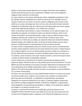 órgano se vuelva opaco pueda observarse en la imagen. Para tomar estas imágenes
existen varias técnicas que son muy comúnmente habladas. Estas son la tomografía,
imágenes radio nucleares y el ultrasonido.
Los rayos x desde su inicio fueron utilizados para tomar radiografías esqueléticas como
por ejemplo la primer radiografía que se tomo fue hecha por el Sr. Röentgen hacia su
esposa la cual le toma una mano, la cual fue su primer radiografía y por lo tanto la más
primitiva en cuanto a tecnología que ahora se tiene, años más tarde se fueron tomando
radiografías con diferentes tipos de sustancias pero iban observando que no eran seguras
o que tenían algún tipo de problema con la materia que utilizaban.
Ahora en día existen varias formas o es decir instrumentos en los cuales los rayos x son
producidos por paquetes de energía los cuales se les denomina fotones. Ahora en día
existen instrumentos necesarios para producir rayos x, este es el tubo de rayos x, hasta
complejas maquinas que cumplen con la misma función. El tubo de rayos x está
constituido en su interior por un cátodo, una cúpula de enfocación ventanilla de blanco,
filamento ánodo y una ampolla de vidrio. Existe otro de forma rotatoria que en vez de
poseer un ánodo fijo posee un ánodo giratorio el cual se mantiene girando.
Los rayos x tienen la capacidad de atravesar la materia ya que esta no es uniformemente
estrecha y posee pequeños espacios por los cuales atraviesan los rayos x. tiempo de pasar
por la materia orgánica o de un ser viviente puede ocasionar cambios en su estructura y
función además de que los átomos se vuelven inestables porque al pasar los rayos x por
esa materia y como son iónicos estos rayos ionizan la materia y esto ocasiona que la masa
o cuerpo de materia pierda su propiedades originales.
A estos cambios que se ocasionan en los átomos ocasiona que los tejidos de dicho
organismo tengan alteraciones pos las cuales pueda realizar funciones diferentes a las que
debería de estar haciendo por eso los rayos con mayor exposición en los organismos vivos
causa alteraciones en los tejidos ocasionando tumores o alteraciones en la actividad
orgánica. Otro efecto que puede ocasionar los rayos x es que algunas sustancias producen
luz y se tornen fluorescentes.
Los rayos x son muy parecidos a la luz que habitualmente tenemos en nuestra casa ya que
con esta luz puedes cerrar sombras y con los rayos x crear sombras en una placa de la
parte ósea que sé está tomando. La radiografía es el procedimiento para obtener
fotografías con sustancias radioactivas o con rayos x, al material expuesto y procesado
que contiene la imagen radiográfica también se denomina radiografía. La aplicación de
estas radiografías es esencialmente para producir un objeto, en una película etc. Obtener
una imagen en un material sensible a la luz.
Los rayos x se atenúan dé acuerdo con los tejidos que queramos plasmar en una
radiografía la parte más tenía es para sacar tejido óseo y una más oscura para sacar aire
en este caso la radiografía medica su objetivo es dar información diagnostica como sea
 