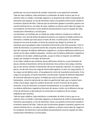 posible que sea con el requisito de someter al paciente a una exposición razonable.
Tubo de rayos catódicos, tubo electrónico o contenedor de vidrio al vacío, que en un
extremo tiene un cátodo o electrodo negativo y un dispositivo de cañón (o disparador) de
electrones que proyecta un haz de electrones contra una pantalla luminiscente situada en
el extremo opuesto del tubo. Cada vez que los electrones golpean la pantalla, aparece una
mancha brillante de luz. Los tubos de rayos catódicos se utilizan como tubos de imagen en
los receptores de televisión y como pantallas de presentación visual en equipos de radar,
instalaciones informáticas y osciloscopios.
Los electrones son emitidos por un cátodo de caldeo indirecto situado en el cañón de
electrones. Una serie de rejillas de potencial positivo con respecto al cátodo aceleran los
electrones a medida que éstos pasan a través de ellas. A continuación, los electrones
atraviesan una serie de ánodos en forma de rosquilla que dirigen la corriente de
electrones para que golpeen sobre la pantalla luminiscente como finas punzadas. Entre el
cañón de electrones y la pantalla existen dos conjuntos de placas deflectoras eléctricas, o
bien dos conjuntos de bobinas deflectoras magnéticas. Las placas deflectoras eléctricas se
utilizan en los tubos catódicos pequeños, mientras que las bobinas deflectoras magnéticas
se emplean en los tubos catódicos grandes, ya que en éstos se requiere una deflexión
amplia, por ejemplo en los tubos de televisión.
En los tubos catódicos que contienen placas deflectoras eléctricas, un par horizontal de
placas controla el movimiento del haz de electrones hacia arriba y hacia abajo, mientras
que un par vertical controla el movimiento del haz de izquierda a derecha. En cada par de
placas, una de ellas tiene una carga de electricidad negativa y la otra una carga positiva. Si
las cargas son de idéntico valor, el haz golpeará el centro de la pantalla luminiscente. Si las
cargas no son iguales, el haz de electrones será desviado. El grado de deflexión dependerá
de la tensión aplicada a las placas. A medida que varíe la señal aplicada a las placas
horizontales, variará la mancha de luz sobre la superficie del tubo, que se moverá hacia
arriba o hacia abajo, según los cambios de tensión. Si varía la tensión de las placas
verticales, el haz de electrones se moverá horizontalmente en la superficie del tubo.
Las bobinas deflectoras magnéticas funcionan de manera similar, con la diferencia de que
el haz de electrones es desviado por las variaciones en la potencia de los campos
magnéticos que atraviesa.
Tubo de rayos catódicos, tubo electrónico o contenedor de vidrio al vacío, que en un
extremo tiene un cátodo o electrodo negativo y un dispositivo de cañón (o disparador) de
electrones que proyecta un haz de electrones contra una pantalla luminiscente situada en
el extremo opuesto del tubo. Cada vez que los electrones golpean la pantalla, aparece una
mancha brillante de luz. Los tubos de rayos catódicos se utilizan como tubos de imagen en
los receptores de televisión y como pantallas de presentación visual en equipos de radar,
instalaciones informáticas y osciloscopios.
 