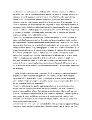 Los electrones son emitidos por un cátodo de caldeo indirecto situado en el cañón de
electrones. Una serie de rejillas de potencial positivo con respecto al cátodo aceleran los
electrones a medida que éstos pasan a través de ellas. A continuación, los electrones
atraviesan una serie de ánodos en forma de rosquilla que dirigen la corriente de
electrones para que golpeen sobre la pantalla luminiscente como finas punzadas. Entre el
cañón de electrones y la pantalla existen dos conjuntos de placas deflectoras eléctricas, o
bien dos conjuntos de bobinas deflectoras magnéticas. Las placas deflectoras eléctricas se
utilizan en los tubos catódicos pequeños, mientras que las bobinas deflectoras magnéticas
se emplean en los tubos catódicos grandes, ya que en éstos se requiere una deflexión
amplia, por ejemplo en los tubos de televisión.
En los tubos catódicos que contienen placas deflectoras eléctricas, un par horizontal de
placas controla el movimiento del haz de electrones hacia arriba y hacia abajo, mientras
que un par vertical controla el movimiento del haz de izquierda a derecha. En cada par de
placas, una de ellas tiene una carga de electricidad negativa y la otra una carga positiva. Si
las cargas son de idéntico valor, el haz golpeará el centro de la pantalla luminiscente. Si las
cargas no son iguales, el haz de electrones será desviado. El grado de deflexión dependerá
de la tensión aplicada a las placas. A medida que varíe la señal aplicada a las placas
horizontales, variará la mancha de luz sobre la superficie del tubo, que se moverá hacia
arriba o hacia abajo, según los cambios de tensión. Si varía la tensión de las placas
verticales, el haz de electrones se moverá horizontalmente en la superficie del tubo. Las
bobinas deflectoras magnéticas funcionan de manera similar, con la diferencia de que el
haz de electrones es desviado por las variaciones en la potencia de los campos magnéticos
que atraviesa.
La Radiactividad, es desintegración espontánea de núcleos atómicos mediante la emisión
de partículas subatómicas llamadas partículas alfa y partículas beta, y de radiaciones
electromagnéticas denominadas rayos X y rayos gamma. Al observar que las sales de
uranio podían ennegrecer una placa fotográfica aunque estuvieran separadas de la misma
por una lámina de vidrio o un papel negro.
También se había comprobó que los rayos que producían el oscurecimiento podían
descargar un electroscopio, lo que indicaba que poseían carga eléctrica. En 1898, los
químicos franceses Marie y Pierre Curie dedujeron que la radiactividad es un fenómeno
asociado a los átomos e independiente de su estado físico o químico. También llegaron a
la conclusión de que la pechblenda, un mineral de uranio, tenía que contener otros
elementos radiactivos ya que presentaba una radiactividad más intensa que las sales de
uranio empleadas por Becquerel.
El matrimonio Curie llevó a cabo una serie de tratamientos químicos de la pechblenda que
condujeron al descubrimiento de dos nuevos elementos radiactivos, el polonio y el radio.
 