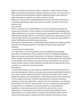 Marie Curie también descubrió que el torio es radiactivo. En 1899, el químico francés
André Louis Debierne descubrió otro elemento radiactivo, el actinio. Ese mismo año, los
físicos británicos Ernest Rutherford y Frederick Soddy descubrieron el gas radiactivo
radón, observado en asociación con el torio, el actinio y el radio.
Marie Curie acuñó el término radiactividad para las emisiones del uranio detectadas en
sus primeros experimentos. Más tarde, junto con su marido, descubrió los elementos
polonio y radio.
Culver Pictures
Pronto se reconoció que la radiactividad era una fuente de energía más potente que
ninguna de las conocidas. Los Curie midieron el calor asociado con la desintegración del
radio y establecieron que 1 gramo de radio desprende aproximadamente unos 420 julios
(100 calorías) de energía cada hora. Este efecto de calentamiento continúa hora tras hora
y año tras año, mientras que la combustión completa de un gramo de carbón produce un
total de 34.000 julios (unas 8.000 calorías) de energía.
estos primeros descubrimientos, la radiactividad atrajo la atención de científicos de todo
el mundo. En las décadas siguientes se investigaron a fondo muchos aspectos del
fenómeno.
Los comienzos de la radiactividad
En el lugar donde se aislaron las primeras sustancias radiactivas no se trabajaba
únicamente en la exploración de los secretos de la materia: el laboratorio dirigido por
Marie Curie estuvo estrechamente relacionado con la industria, la medicina e incluso la
política. Tambien hay dos tipos de radiación Partículas alfa Una partícula alfa está formada
por dos protones y dos neutrones que actúan como una única partícula. Son núcleos de
átomos de helio. Cuando un núcleo radiactivo inestable emite una partícula alfa, éste se
convierte en un núcleo de un elemento distinto.
Rayos gamma
Los rayos gamma (fotones de alta energía) son emitidos por el núcleo de un átomo tras
sufrir una desintegración radiactiva. La energía del rayo gamma (generalmente similar a la
de los rayos X de alta energía) corresponde a la diferencia de energías entre el núcleo
original y los productos de la desintegración. Cada isótopo radiactivo emite rayos gamma
con una energía característica. Rutherford descubrió que las emisiones radiactivas
contienen al menos dos componentes: partículas alfa, que sólo penetran unas milésimas
de centímetro en el aluminio, y partículas beta, que son casi 100 veces más penetrantes.
En experimentos se sometieron las emisiones radiactivas a campos eléctricos y
magnéticos, y estas pruebas pusieron de manifiesto la presencia de un tercer
componente, los rayos gamma, que resultaron ser mucho más penetrantes que las
partículas beta. En un campo eléctrico, la trayectoria de las partículas beta se desvía
mucho hacia el polo positivo, mientras que la de las partículas alfa lo hace en menor
 