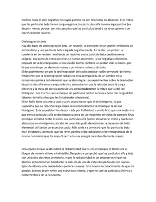 medida hacia el polo negativo; los rayos gamma no son desviados en absoluto. Esto indica
que las partículas beta tienen carga negativa, las partículas alfa tienen carga positiva (se
desvían menos porque son más pesadas que las partículas beta) y los rayos gamma son
eléctricamente neutros.
Desintegración beta
Hay dos tipos de desintegración beta, un neutrón se convierte en un protón emitiendo un
antineutrino y una partícula beta cargada negativamente. En la otra, un protón se
convierte en un neutrón emitiendo un neutrino y una partícula beta positivamente
cargada. Las partículas beta positivas se llaman positrones, y las negativas electrones.
Después de la desintegración, el núcleo del átomo contiene un protón más o menos, por
lo que constituye un elemento nuevo, con número atómico distinto.
El descubrimiento de que la desintegración del radio produce radón demostró de forma
fehaciente que la desintegración radiactiva está acompañada de un cambio en la
naturaleza química del elemento que se desintegra. Los experimentos sobre la desviación
de partículas alfa en un campo eléctrico demostraron que la relación entre la carga
eléctrica y la masa de dichas partículas es aproximadamente la mitad que la del ion
hidrógeno. Los físicos supusieron que las partículas podían ser iones helio con carga doble
(átomos de helio a los que les faltaban dos electrones).
El ion helio tiene una masa unas cuatro veces mayor que el de hidrógeno, lo que
supondría que su relación carga-masa sería efectivamente la mitad que la del ion
hidrógeno. Esta suposición fue demostrada por Rutherford cuando hizo que una sustancia
que emitía partículas alfa se desintegrara cerca de un recipiente de vidrio de paredes finas
en el que se había hecho el vacío. Las partículas alfa podían atravesar el vidrio y quedaban
atrapadas en el recipiente; al cabo de unos días pudo demostrarse la presencia de helio
elemental utilizando un espectroscopio. Más tarde se demostró que las partículas beta
eran electrones, mientras que los rayos gamma eran radiaciones electromagnéticas de la
misma naturaleza que los rayos X pero con una energía considerablemente mayor.
En la época en que se descubrió la radiactividad, los físicos creían que el átomo era el
bloque de materia último e indivisible. Después se comprobó que las partículas alfa y beta
son unidades discretas de materia, y que la radiactividad es un proceso en el que los
átomos se transforman (mediante la emisión de una de estas dos partículas) en nuevos
tipos de átomos con propiedades químicas nuevas. Esto llevó al reconocimiento de que los
propios átomos deben tener una estructura interna, y que no son las partículas últimas y
fundamentales de la naturaleza.
 