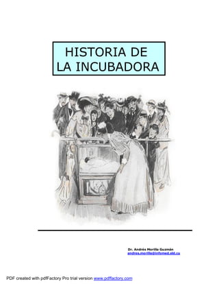 HISTORIA DE
                         LA INCUBADORA




                                                             Dr. Andrés Morilla Guzmán
                                                             andres.morilla@infomed.sld.cu




PDF created with pdfFactory Pro trial version www.pdffactory.com
 