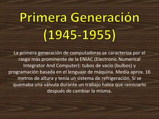 La primera generación de computadoras se caracteriza por el rasgo más prominente de la ENIAC (Electronic Numerical Integrator And Computer): tubos de vacío (bulbos) y programación basada en el lenguaje de máquina. Medía aprox. 16 metros de altura y tenía un sistema de refrigeración. Si se quemaba una válvula durante un trabajo había que reiniciarlo después de cambiar la misma. 