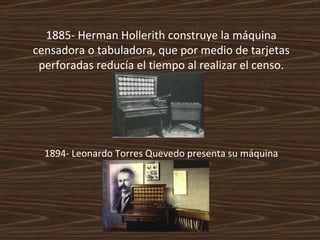 1885- Herman Hollerith construye la máquina censadora o tabuladora, que por medio de tarjetas perforadas reducía el tiempo al realizar el censo. 1894- Leonardo Torres Quevedo presenta su máquina algebraica. 