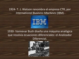1924- T. J. Watson renombra el empresa CTR, por  International Business Machines  (IBM) 1930- Vannevar Bush diseña una máquina analógica que resolvía ecuaciones diferenciales: el Analizador Diferencial. 