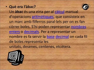 Què era l’àbac?                                                                           Un àbac és una eina per al càlcul manual d'operacions aritmètiques, que consisteix en un marc amb filferros paral·lels per on es fan córrer boles. S'hi poden representar nombres enters o decimals. Per a representar un nombre es fa servir la basedecimal on cada fil de boles representa les unitats, desenes, centenes, etcètera.