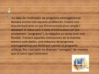 La idea de l'ordinador de programa emmagatzemat deixava enrere tots aquests problemes. Creant una arquitectura amb un joc d'instruccions prou ample i detallant el càlcul com a sèrie d'instruccions (el que anomenem "programa"), la màquina es torna molt més flexible. Tractant aquelles instruccions de la mateixa manera com dades, una màquina de programa emmagatzemat pot fàcilment canviar el programa utilitzat, fins i tot tenir-ne diversos "carregats" de manera que el canvi sigui instantani.Que pots dir-me dels Transistors?El transisor és un component electrònic d'estat sòlid.  S'utilitza com a amplificador, i té tres terminals s'anomenen col·lector, base i emissor. Físicament està entre l'emissor i el col·lector. Un petit corrent aplicat a un dels terminals controla el corrent als altres dos. El transistor és el component principal de l'electrònica moderna i pedra angular dels dispositius electrònics moderns, i s'utilitza en ràdio, telefonia, ordinadors i altres sistemes electrònics. El transistor es cita sovint com un dels majors èxits del segle XX, i alguns el consideren un dels més importants avenços tecnològics en la història de la humanitat. 