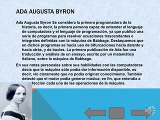 ADA AUGUSTA BYRON
Ada Augusta Byron Se considera la primera programadora de la
  historia, es decir, la primera persona capaz de entender el lenguaje
  de computadora y el lenguaje de programación, ya que publicó una
  serie de programas para resolver ecuaciones trascendentes e
  integrales definidas con la máquina de Babbage. Destaquemos que
  en dichos programas se hacía uso de bifurcaciones hacia delante y
  hacia atrás, y de bucles. La primera publicación de Ada fue una
  traducción y análisis de un ensayo, escrito por un matemático
  italiano, sobre la máquina de Babbage.
En sus notas personales sobre sus habilidades con las computadoras
   decía que la máquina sólo podía dar información disponible, es
   decir, vio claramente que no podía originar conocimiento. También
   detectó que el motor podía generar música; en fin, que entendía a
   la perfección cada una de las operaciones de la máquina.
 