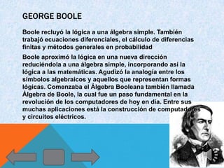 GEORGE BOOLE
Boole recluyó la lógica a una álgebra simple. También
trabajó ecuaciones diferenciales, el cálculo de diferencias
finitas y métodos generales en probabilidad
Boole aproximó la lógica en una nueva dirección
reduciéndola a una álgebra simple, incorporando así la
lógica a las matemáticas. Agudizó la analogía entre los
símbolos algebraicos y aquellos que representan formas
lógicas. Comenzaba el Álgebra Booleana también llamada
Álgebra de Boole, la cual fue un paso fundamental en la
revolución de los computadores de hoy en día. Entre sus
muchas aplicaciones está la construcción de computadores
y circuitos eléctricos.
 