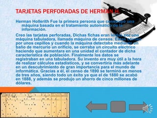 TARJETAS PERFORADAS DE HERMAN H.
Herman Hollerith Fue la primera persona que construyó una
   máquina basada en el tratamiento automático de la
   información.
Creo las tarjetas perforadas, Dichas fichas eran leídas por una
máquina tabuladora, llamada máquina de censos. Éstas corrían
por unos cepillos y cuando la máquina detectaba mediante un
baño de mercurio un orificio, se cerraba un circuito eléctrico
haciendo que aumentara en una unidad el contador de dicha
característica de población. Finalmente los datos se
registraban en una tabuladora. Su invento era muy útil a la hora
de realizar cálculos estadísticos, y se convertiría más adelante
en un descubrimiento de gran importancia para el mundo de
informática. Gracias a él, el censo de 1890 se terminó en menos
de tres años, siendo todo un éxito ya que el de 1880 se acabó
en 1888, y además se produjo un ahorro de cinco millones de
dólares.
 