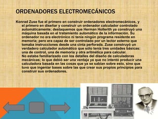 ORDENADORES ELECTROMECÁNICOS
Konrad Zuse fue el primero en construir ordenadores electromecánicos, y
   el primero en diseñar y construir un ordenador calculador controlado
   automáticamente; destaquemos que Herman Hollerith ya construyó una
   máquina basada en el tratamiento automático de la información. Su
   ordenador no era electrónico ni tenía ningún programa residente en
   memoria; pero era capaz de ser controlado por un lector externo que
   tomaba instrucciones desde una cinta perforada. Zuse construyó un
   verdadero calculador automático que sólo tenía tres unidades básicas:
   una de control, una de memoria y otra aritmética para calcular.
   No estaba familiarizado con los detalles del diseño de calculadoras
   mecánicas; lo que debió ser una ventaja ya que no intentó producir una
   calculadora basada en las cosas que ya se sabían sobre esto, sino que
   tuvo que ingeniar bases sobre las que crear sus propios principios para
   construir sus ordenadores.
 