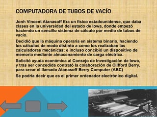 COMPUTADORA DE TUBOS DE VACÍO
Jonh Vincent Atanasoff Era un físico estadounidense, que daba
clases en la universidad del estado de Iowa, donde empezó
haciendo un sencillo sistema de cálculo por medio de tubos de
vacío.
Decidió que la máquina operaría en sistema binario, haciendo
los cálculos de modo distinto a como los realizaban las
calculadoras mecánicas; e incluso concibió un dispositivo de
memoria mediante almacenamiento de carga eléctrica.
Solicitó ayuda económica al Consejo de Investigación de Iowa,
y tras ser concedida contrató la colaboración de Clifford Berry,
para crear el llamado Atanasoff Berry Computer (ABC)
Se podría decir que es el primer ordenador electrónico digital.
 