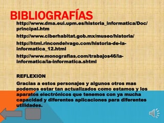 BIBLIOGRAFÍAS
http://www.dma.eui.upm.es/historia_informatica/Doc/
principal.htm
http://www.ciberhabitat.gob.mx/museo/historia/
http://html.rincondelvago.com/historia-de-la-
informatica_12.html
http://www.monografias.com/trabajos46/la-
informatica/la-informatica.shtml


REFLEXION
Gracias a estos personajes y algunos otros mas
podemos estar tan actualizados como estamos y los
aparatos electrónicos que tenemos con ya mucha
capacidad y diferentes aplicaciones para diferentes
utilidades.
 