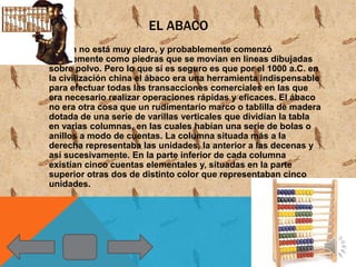 EL ABACO
Su origen no está muy claro, y probablemente comenzó
   simplemente como piedras que se movían en líneas dibujadas
   sobre polvo. Pero lo que sí es seguro es que por el 1000 a.C. en
   la civilización china el ábaco era una herramienta indispensable
   para efectuar todas las transacciones comerciales en las que
   era necesario realizar operaciones rápidas y eficaces. El ábaco
   no era otra cosa que un rudimentario marco o tablilla de madera
   dotada de una serie de varillas verticales que dividían la tabla
   en varias columnas, en las cuales habían una serie de bolas o
   anillos a modo de cuentas. La columna situada más a la
   derecha representaba las unidades, la anterior a las decenas y
   así sucesivamente. En la parte inferior de cada columna
   existían cinco cuentas elementales y, situadas en la parte
   superior otras dos de distinto color que representaban cinco
   unidades.
 