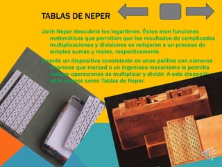 TABLAS DE NEPER
Jonh Neper descubrió los logaritmos. Éstos eran funciones
   matemáticas que permitían que los resultados de complicadas
   multiplicaciones y divisiones se redujeran a un proceso de
   simples sumas y restas, respectivamente.
Inventó un dispositivo consistente en unos palillos con números
   impresos que merced a un ingenioso mecanismo le permitía
   realizar operaciones de multiplicar y dividir. A este dispositivo
   se le conoce como Tablas de Neper.
 