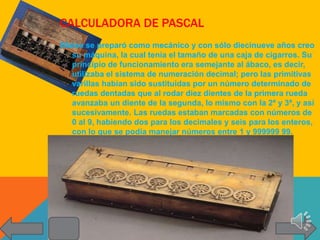 CALCULADORA DE PASCAL
Blaise se preparó como mecánico y con sólo diecinueve años creo
   su máquina, la cual tenía el tamaño de una caja de cigarros. Su
   principio de funcionamiento era semejante al ábaco, es decir,
   utilizaba el sistema de numeración decimal; pero las primitivas
   varillas habían sido sustituidas por un número determinado de
   ruedas dentadas que al rodar diez dientes de la primera rueda
   avanzaba un diente de la segunda, lo mismo con la 2ª y 3ª, y así
   sucesivamente. Las ruedas estaban marcadas con números de
   0 al 9, habiendo dos para los decimales y seis para los enteros,
   con lo que se podía manejar números entre 1 y 999999 99.
 