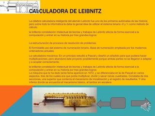 CALCULADORA DE LEIBNITZ
La célebre calculadora inteligente del alemán Leibnitz fue uno de los primeros autómatas de las historia;
pero sobre todo la informática le debe la genial idea de utilizar el sistema binario -0 y 1- como método de
cálculo.
la brillante constelación intelectual de teorías y trabajos de Leibnitz afecta de forma esencial a la
computación y entrar en su historia por tres grandes logros:


La estructuración de procesos de resolución de problemas.
El formidable uso del sistema de numeración binario. Base de numeración empleada por los modernos
ordenadores actuales.
La calculadora mecánica: En un principio estudió a Pascal y diseñó un añadido para que pudiera hacer
multiplicaciones; pero abandonó este proyecto posiblemente porque ambas partes no se llegaron a adaptar
y a acoplar correctamente.
la brillante constelación intelectual de teorías y trabajos de Leibnitz afecta de forma esencial a la
computación y entrar en su historia por tres grandes logros:
La máquina que le ha dado tanta fama apareció en 1672, y se diferenciaba en la de Pascal en varios
aspectos, tres de los cuales era que podía multiplicar, dividir y sacar raíces cuadradas. Constaba de dos
secciones, una superior que contenía el mecanismo de inicialización y el registro de resultados. Y otra
inferior donde se encuentra el mecanismo básico, el tambor en escalera.
 