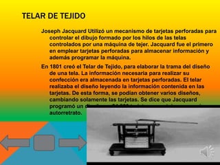 TELAR DE TEJIDO
    Joseph Jacquard Utilizó un mecanismo de tarjetas perforadas para
       controlar el dibujo formado por los hilos de las telas
       controlados por una máquina de tejer. Jacquard fue el primero
       en emplear tarjetas perforadas para almacenar información y
       además programar la máquina.
    En 1801 creó el Telar de Tejido, para elaborar la trama del diseño
       de una tela. La información necesaria para realizar su
       confección era almacenada en tarjetas perforadas. El telar
       realizaba el diseño leyendo la información contenida en las
       tarjetas. De esta forma, se podían obtener varios diseños,
       cambiando solamente las tarjetas. Se dice que Jacquard
       programó un diseño en 24 000 tarjetas, para tejer su propio
       autorretrato.
 