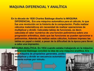 MAQUINA DIFERENCIAL Y ANALÍTICA


En la década de 1820 Charles Babbage diseño la MÁQUINA
   DIFERENCIAL. Era una máquina automática para el cálculo, lo que
   fue una revolución en la historia de la computación. Podía realizar
   cálculos matemáticos sin necesidad de realizar operaciones de
   multiplicar y dividir. Calculaba tablas de funciones, es decir,
   calculaba el valor numérico de una función polinómica sobre una
   progresión aritmética, dado que las funciones se pueden aproximar a
   polinomios. Además de realizar estos cálculos, hubiese impreso las
   tablas en papel o metal, a pesar de la dificultad de la época para llevar
   a cabo una impresión.
 MÁQUINA ANALÍTICA: En 1834 cuando estaba trabajando en la máquina
   diferencial Babbage concibió la idea de una máquina analítica. Era
   una máquina de propósitos generales, podía sumar, restar,
   multiplicar y dividir en secuencia automática a una velocidad de
   sesenta sumas por minuto.
 