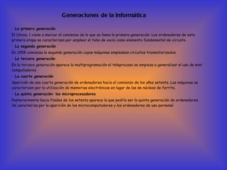 Generaciones de la informática ·  La primera generación  El Univac 1 viene a marcar el comienzo de lo que se llama la primera generación. Los ordenadores de esta primera etapa se caracterizan por emplear el tubo de vacío como elemento fundamental de circuito.  ·  La segunda generación  En 1958 comienza la segunda generación cuyas máquinas empleaban circuitos transistorizados.  ·  La tercera generación  En la tercera generación aparece la multiprogramación el teleproceso se empieza a generalizar el uso de mini computadores  ·  La cuarta generación  Aparición de una cuarta generación de ordenadores hacia el comienzo de los años setenta. Las máquinas se caracterizan por la utilización de memorias electrónicas en lugar de las de núcleos de ferrita.  ·  La quinta generación: los microprocesadores  Posteriormente hacia finales de los setenta aparece la que podría ser la quinta generación de ordenadores. Se caracteriza por la aparición de los microcomputadores y los ordenadores de uso personal   