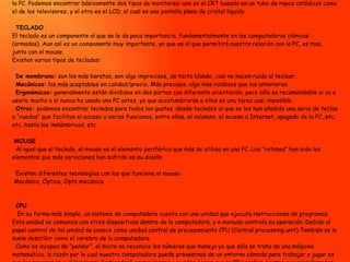 MONITOR El monitor es un periférico de salida fundamental de la PC, es la pantalla en la que se ve la información suministrada por la PC. Podemos encontrar básicamente dos tipos de monitores: uno es el CRT basado en un tubo de rayos catódicos como el de los televisores, y el otro es el LCD; el cual es una pantalla plana de cristal líquido.    TECLADO El teclado es un componente al que se le da poca importancia, fundamentalmente en las computadoras clónicas (armadas). Aun así es un componente muy importante, ya que es el que permitirá nuestra relación con la PC, es mas, junto con el mouse. Existen varios tipos de teclados:       De membrana:  son los más baratos, son algo imprecisos, de tacto blando, casi no hacen ruido al teclear.    Mecánicos:  los más aceptables en calidad/precio, Más precisos, algo mas ruidosos que los anteriores.    Ergonómicos:  generalmente están divididos en dos partes con diferente orientación, pero sólo es recomendable si va a usarlo mucho o si nunca ha usado una PC antes, ya que acostumbrarse a ellos es una tarea casi imposible.    Otros:  podemos encontrar teclados para todos los gustos, desde teclados al que se les han añadido una serie de teclas o “ruedas” que facilitan el acceso a varias funciones, entre ellas, el volumen, el acceso a Internet, apagado de la PC, etc, etc. hasta los inalámbricos, etc.     MOUSE   Al igual que el teclado, el mouse es el elemento periférico que más se utiliza en una PC. Los “ratones” han sido los elementos que más variaciones han sufrido en su diseño.    Existen diferentes tecnologías con las que funciona el mouse:   Mecánica, Óptica, Opto mecánica      CPU    En su forma más simple, un sistema de computadora cuenta con una unidad que ejecuta instrucciones de programas. Esta unidad se comunica con otros dispositivos dentro de la computadora, y a menudo controla su operación. Debido al papel central de tal unidad se conoce como unidad central de procesamiento CPU (Central processing unit).También se la suele describir como el cerebro de la computadora.    Como es incapaz de “pensar”, el micro no reconoce los números que maneja ya que sólo se trata de una máquina matemática, la razón por la cual nuestra computadora puede proveernos de un entorno cómodo para trabajar o jugar es que los programas y el hardware “entienden” esos números y pueden hacer que la CPU realice ciertas acciones llamadas instrucciones.  