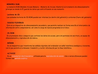 MEMORIA RAM La memoria RAM (Random Access Memory - Memoria de Acceso Aleatorio) es la memoria de almacenamiento principal en donde la PC guarda los datos que está utilizando en ese momento. Lectoras de CD Las unidades lectoras de CD-ROM pueden ser internas (va dentro del gabinete) o externas (fuera del gabinete).  DISCOS FLEXIBLES Este es un dispositivo de almacenamiento secundario, que permite realizar en forma sencilla el intercambio de información entre computadoras, así como la carga de nuevos programas en el disco.  CD-ROM Es un prensado disco compacto que contiene los datos de acceso, pero sin permisos de escritura, un equipo de almacenamiento y reproducción de música. MÓDEM Es un dispositivo que transforma las señales digitales del ordenador en señal telefónica analógica y viceversa, con lo que permite al ordenador transmitir y recibir información por la línea telefónica. ALTAVOZ Es un  transductor electroacústico  utilizado para la  reproducción de sonido . Uno o varios altavoces pueden formar una  pantalla acústica . 