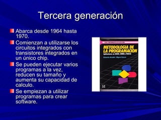 Tercera generación
Abarca desde 1964 hasta
1970.
Comienzan a utilizarse los
circuitos integrados con
transistores integrados en
un único chip.
Se pueden ejecutar varios
programas a la vez,
reducen su tamaño y
aumenta su capacidad de
calculo.
Se empiezan a utilizar
programas para crear
software.
 