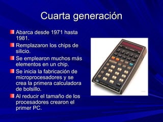 Cuarta generación
Abarca desde 1971 hasta
1981.
Remplazaron los chips de
silicio.
Se emplearon muchos más
elementos en un chip.
Se inicia la fabricación de
microprocesadores y se
crea la primera calculadora
de bolsillo.
Al reducir el tamaño de los
procesadores crearon el
primer PC.
 