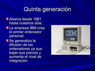 Quinta generación
Abarca desde 1981
hasta nuestros días.
La empresa IBM crea
el primer ordenador
personal.
Se generaliza la
difusión de los
ordenadores ya que
bajan sus precios y
aumenta el nivel de
integración.
 
