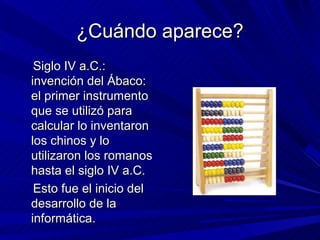 ¿Cuándo aparece?
 Siglo IV a.C.:
invención del Ábaco:
el primer instrumento
que se utilizó para
calcular lo inventaron
los chinos y lo
utilizaron los romanos
hasta el siglo IV a.C.
 Esto fue el inicio del
desarrollo de la
informática.
 