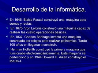 Desarrollo de la informática.
 En 1645, Blaise Pascal construyó una máquina para
  sumas y restas.
 En 1675, Von Leibniz construyó una máquina capaz de
  realizar las cuatro operaciones básicas.
 En 1837, Charles Babbage inventó una máquina
  controlada por relojes para realizar polinomios. Tardo
  100 años en llegarse a construir.
 Herman Hollerith construyó la primera maquina que
  funcionaba electromecánicamente. Esta maquina se
  perfeccionó y en 1944 Howard H. Aiken construyó el
  MARK-I.
 