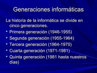 Generaciones informáticas
La historia de la informática se divide en
  cinco generaciones.
 Primera generación (1946-1955)
 Segunda generación (1955-1964)
 Tercera generación (1964-1970)
 Cuarta generación (1971-1981)
 Quinta generación (1981 hasta nuestros
  días)
 
