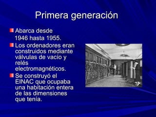 Primera generación
Abarca desde
1946 hasta 1955.
Los ordenadores eran
construidos mediante
válvulas de vacío y
relés
electromagnéticos.
Se construyó el
EINAC que ocupaba
una habitación entera
de las dimensiones
que tenía.
 