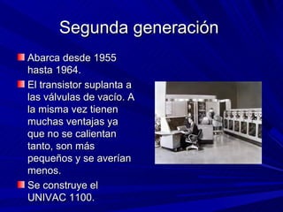 Segunda generación
Abarca desde 1955
hasta 1964.
El transistor suplanta a
las válvulas de vacío. A
la misma vez tienen
muchas ventajas ya
que no se calientan
tanto, son más
pequeños y se averían
menos.
Se construye el
UNIVAC 1100.
 