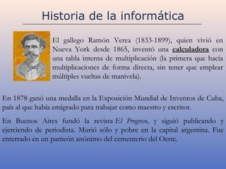 Historia de la informática

                El gallego Ramón Verea (1833-1899), quien vivió en
                Nueva York desde 1865, inventó una calculadora con
                una tabla interna de multiplicación (la primera que hacía
                multiplicaciones de forma directa, sin tener que emplear
                múltiples vueltas de manivela).

En 1878 ganó una medalla en la Exposición Mundial de Inventos de Cuba,
país al que había emigrado para trabajar como maestro y escritor.
En Buenos Aires fundó la revista El Progreso, y siguió publicando y
ejerciendo de periodista. Murió sólo y pobre en la capital argentina. Fue
enterrado en un panteón anónimo del cementerio del Oeste.
 