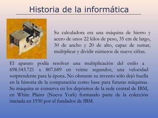 Historia de la informática

                     Su calculadora era una máquina de hierro y
                     acero de unos 22 kilos de peso, 35 cm de largo,
                     30 de ancho y 20 de alto, capaz de sumar,
                     multiplicar y dividir números de nueve cifras.

El aparato podía resolver una multiplicación del estilo a
698.543.721 x 807.689 en veinte segundos, una velocidad
sorprendente para la época. No obstante su invento sólo dejó huella
en la historia de la computación como base para futuras máquinas.
Su máquina se conserva en los depósitos de la sede central de IBM,
en White Plains (Nueva York) formando parte de la colección
iniciada en 1930 por el fundador de IBM.
 