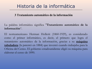 Historia de la informática
        3 Tratamiento automático de la información


La palabra informática significa "Tratamiento automático de la
información“.
El norteamericano Herman Hollerit (1860-1929), es considerado
como el primer informático, es decir, el primero que logra el
tratamiento automático de la información, gracias a su máquina
tabuladora (la patentó en 1884) que inventó cuando trabajaba para la
Oficina del Censo. El gobierno estadounidense eligió su máquina para
elaborar el censo de 1890.
 