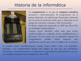 Historia de la informática
                            Un comptómetro es un tipo de máquina sumadora
                            mecánica o electromecánica. El comptómetro fue el
                            primer dispositivo de adición que funcionaba solamente
                            por la acción de presionar teclas, que se disponían en un
                            arreglo de columnas verticales y filas horizontales.
                            El diseño original fue patentado en 1887 por Dorr Felt,
                            un ciudadano estadounidense.
                            Aunque estuvo diseñado sobre todo para sumar,
                            también podían ser realizadas restas, multiplicaciones y
                            divisiones. En las manos de un operador experto, los
                            comptómetros       podían     sumar      números     muy
                            rápidamente, puesto que todos los dígitos de un número
se podrían entrar simultáneamente usando tantos dedos como sea requerido,
haciendo a los comptómetros mucho más rápidos de usar que una calculadora
electrónica. Consecuentemente, en aplicaciones especializadas permanecieron en uso
en cantidades limitadas hasta entrados los años 1990.
 