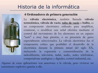Historia de la informática
                  4 Ordenadores de primera generación
                  La válvula electrónica, también llamada válvula
                  termoiónica, válvula de vacío, tubo de vacío o bulbo, es
                  un componente electrónico utilizado para amplificar,
                  conmutar, o modificar una señal eléctrica mediante el
                  control del movimiento de los electrones en un espacio
                  "vacío" a muy baja presión, o en presencia de gases
                  especialmente seleccionados. La válvula electrónica fue el
                  componente crítico que posibilitó el desarrollo de la
                  electrónica durante la primera mitad del siglo XX,
                  incluyendo la expansión y comercialización de la
                  radiodifusión, televisión, radar, audio, redes telefónicas,
                  computadoras analógicas y digitales, control industrial, etc.
Algunas de estas aplicaciones son anteriores a la válvula, pero vivieron un
crecimiento explosivo gracias a ella.
 