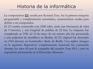 Historia de la informática
La computadora Z3, creada por Konrad Zuse, fue la primera máquina
programable y completamente automática, características usadas para
definir a un computador.
El Z3 estaba construido con 2300 relés, tenía una frecuencia de reloj
de 5 hertzios, y una longitud de palabra de 22 bits. La máquina fue
completada en 1941 (el 12 de mayo de ese mismo año fue presentada
a una audiencia de científicos en Berlín). El Z3 original fue destruido
en 1943 durante un bombardeo aliado de Berlín. Una réplica (imagen
en la siguiente diapositiva) completamente funcional fue construida
durante los años 60 por la compañía del creador Zuse KG y está en
exposición permanente en el Deutsches Museum.
 