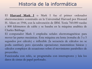 Historia de la informática

El Harvard Mark I o Mark I fue el primer ordenador
electromecánico construido en la Universidad Harvard por Howard
H. Aiken en 1944, con la subvención de IBM. Tenía 760.000 ruedas
y 800 kilómetros de cable y se basaba en la máquina analítica de
Charles Babbage.
El computador Mark I empleaba señales electromagnéticas para
mover las partes mecánicas. Esta máquina era lenta (tomaba de 3 a 5
segundos por cálculo) e inflexible (la secuencia de cálculos no se
podía cambiar); pero ejecutaba operaciones matemáticas básicas y
cálculos complejos de ecuaciones sobre el movimiento parabólico de
proyectiles.
Funcionaba con relés, se programaba con interruptores y leía los
datos de cintas de papel perforado.
 