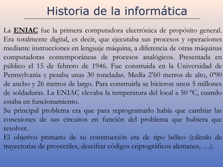 Historia de la informática
La ENIAC fue la primera computadora electrónica de propósito general.
Era totalmente digital, es decir, que ejecutaba sus procesos y operaciones
mediante instrucciones en lenguaje máquina, a diferencia de otras máquinas
computadoras contemporáneas de procesos analógicos. Presentada en
público el 15 de febrero de 1946. Fue construida en la Universidad de
Pennsylvania y pesaba unas 30 toneladas. Medía 2’60 metros de alto, 0’90
de ancho y 26 metros de largo. Para construirla se hicieron unos 5 millones
de soldaduras. La ENIAC elevaba la temperatura del local a 50 ºC, cuando
estaba en funcionamiento.
Su principal problema era que para reprogramarlo había que cambiar las
conexiones de sus circuitos en función del problema que hubiera que
resolver.
El objetivo primario de su construcción era de tipo bélico (cálculo de
trayectorias de proyectiles, descifrar códigos criptográficos alemanes, …).
 