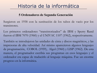 Historia de la informática
            5 Ordenadores de Segunda Generación

Surgieron en 1958 con la sustitución de los tubos de vacío por los
transistores.
Los primeros ordenadores “transistorizados” de IBM y Sperry Rand
fueron el IBM 7070 (1960) y el UNIVAC 1107 (1962), respectivamente.
También se introdujeron las unidades de cinta y discos magnéticos, y las
impresoras de alta velocidad. Así mismo aparecieron algunos lenguajes
de programación, COBOL (1959), Algol (1960) y LISP (1962). De esta
manera, el programador escribía sus programas en esos lenguajes y el
ordenador era capaz de traducirlo al lenguaje máquina. Fue un enorme
progreso en la informática.
 