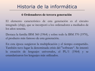 Historia de la informática
            6 Ordenadores de tercera generación

El elemento característico de esta generación es el circuito
integrado (chip), que se incorporó a los ordenadores a mediados de
los años sesenta.
Destaca la familia IBM 360 (1964) y sobre todo la IBM 370 (1970),
el producto más famoso de esta generación.
En esta época surgieron la multiplicación y el tiempo compartido.
También tuvo lugar la denominada crisis del "software“. Se intentó
la creación de lenguajes universales, el PL/1 (1964) y se
estandarizaron los lenguajes más utilizados.
 